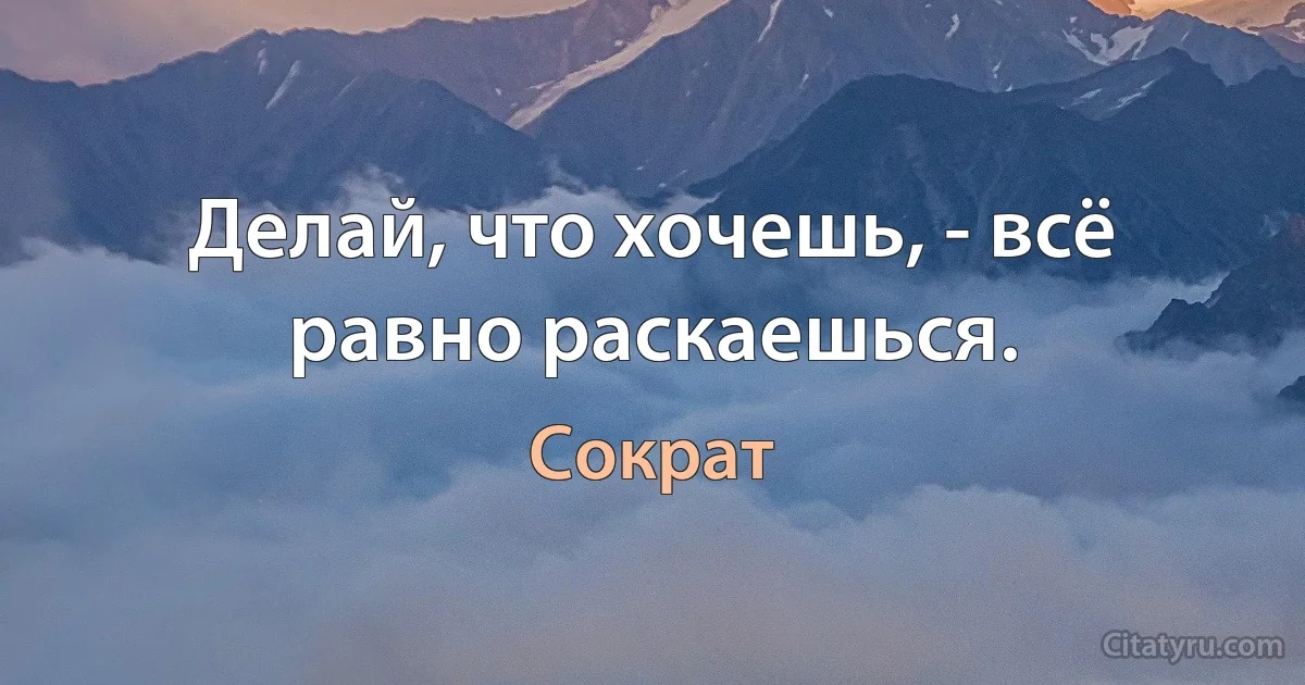 Делай, что хочешь, - всё равно раскаешься. (Сократ)