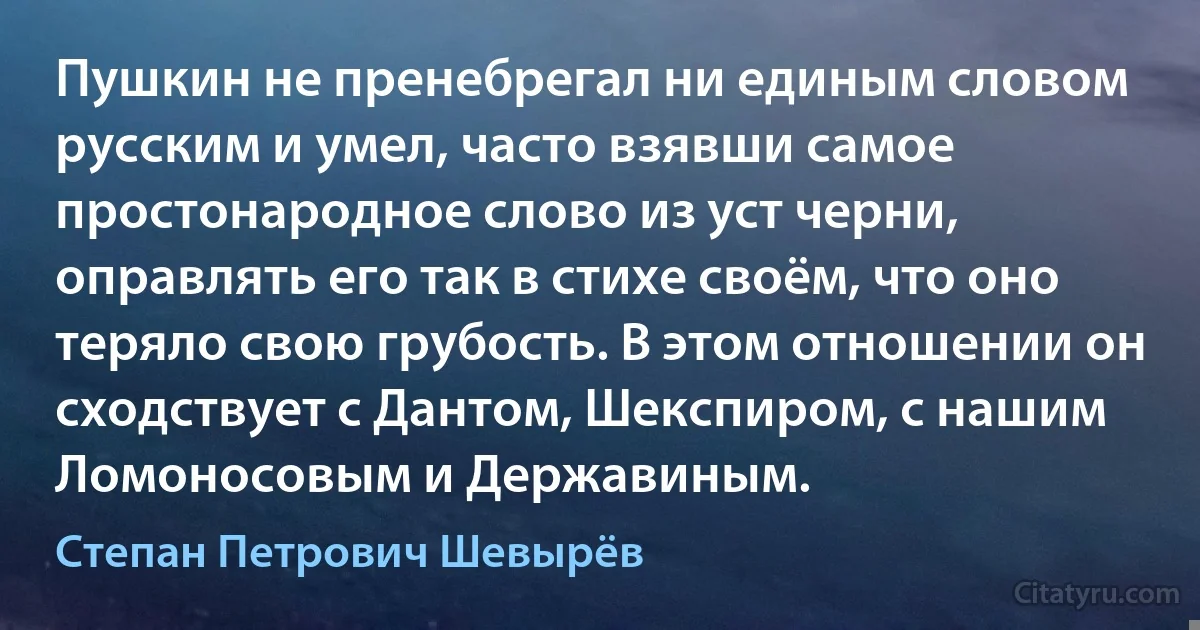 Пушкин не пренебрегал ни единым словом русским и умел, часто взявши самое простонародное слово из уст черни, оправлять его так в стихе своём, что оно теряло свою грубость. В этом отношении он сходствует с Дантом, Шекспиром, с нашим Ломоносовым и Державиным. (Степан Петрович Шевырёв)