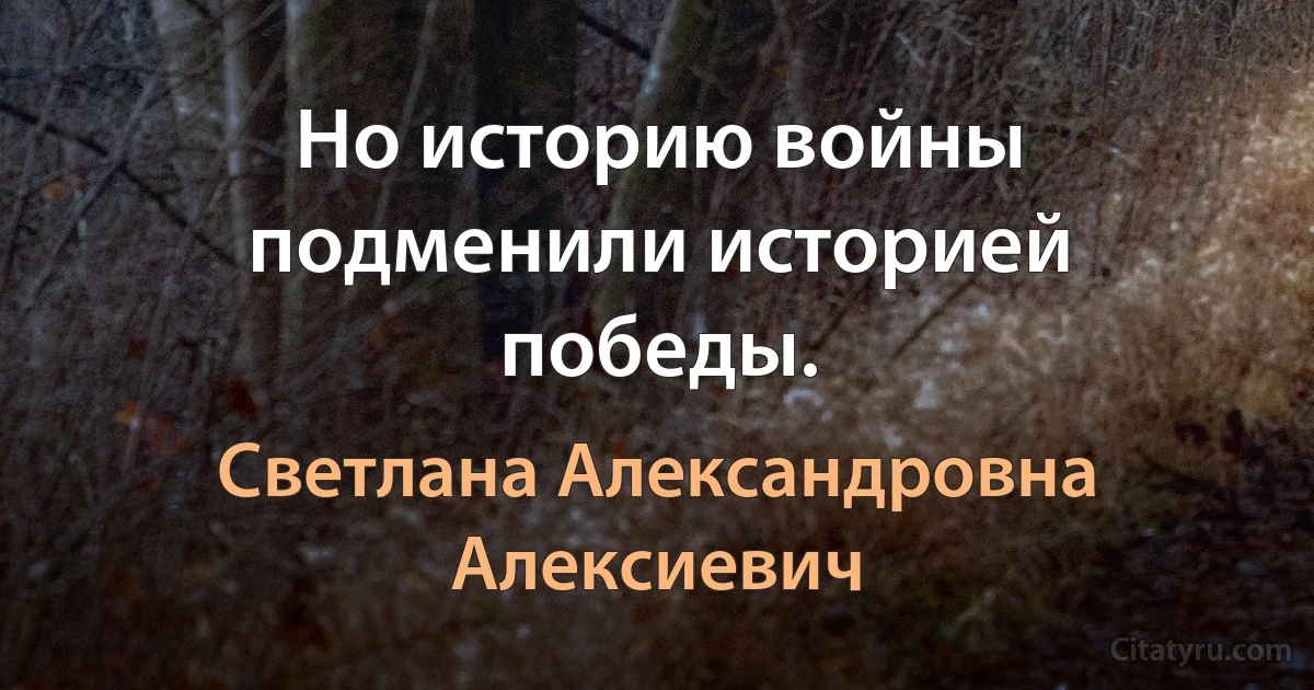 Но историю войны подменили историей победы. (Светлана Александровна Алексиевич)