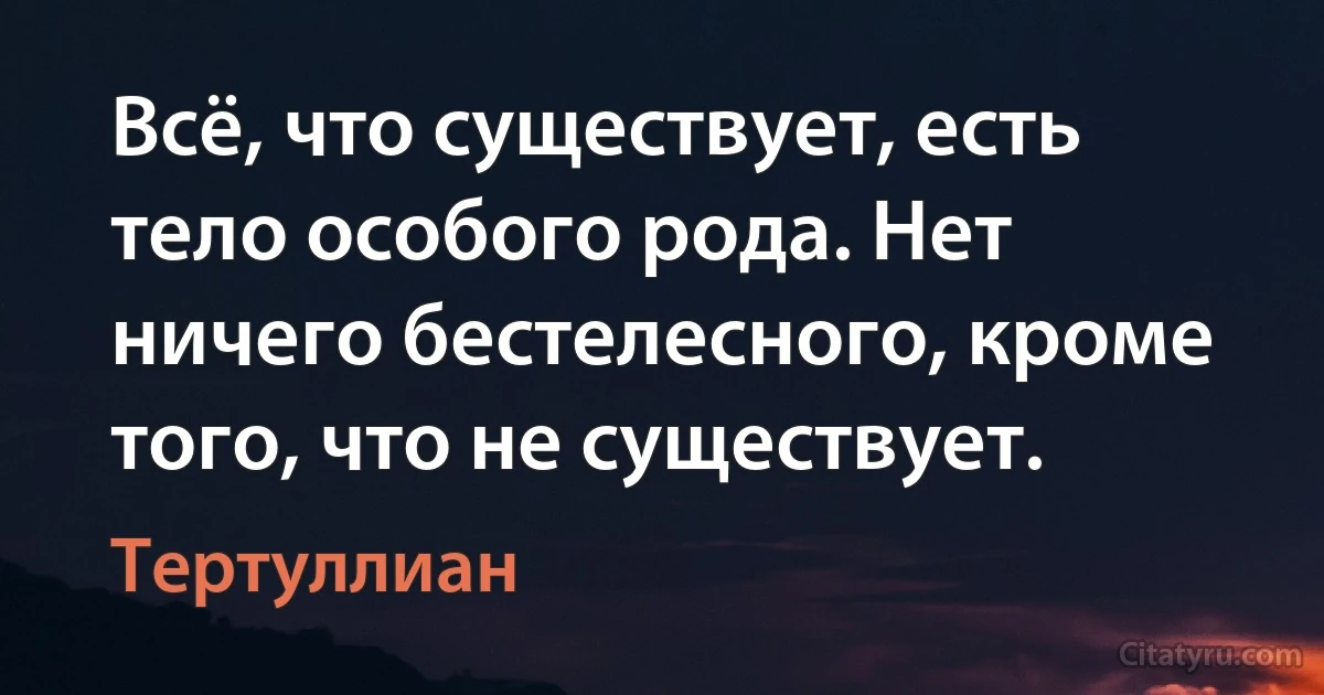 Всё, что существует, есть тело особого рода. Нет ничего бестелесного, кроме того, что не существует. (Тертуллиан)