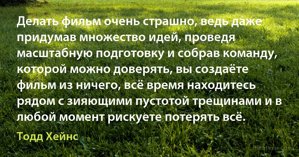 Делать фильм очень страшно, ведь даже придумав множество идей, проведя масштабную подготовку и собрав команду, которой можно доверять, вы создаёте фильм из ничего, всё время находитесь рядом с зияющими пустотой трещинами и в любой момент рискуете потерять всё. (Тодд Хейнс)