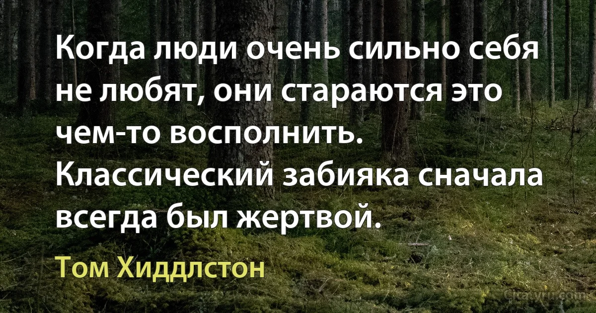 Когда люди очень сильно себя не любят, они стараются это чем-то восполнить. Классический забияка сначала всегда был жертвой. (Том Хиддлстон)