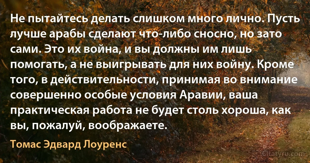 Не пытайтесь делать слишком много лично. Пусть лучше арабы сделают что-либо сносно, но зато сами. Это их война, и вы должны им лишь помогать, а не выигрывать для них войну. Кроме того, в действительности, принимая во внимание совершенно особые условия Аравии, ваша практическая работа не будет столь хороша, как вы, пожалуй, воображаете. (Томас Эдвард Лоуренс)