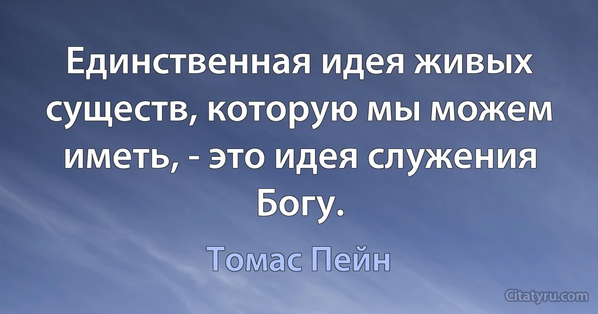 Единственная идея живых существ, которую мы можем иметь, - это идея служения Богу. (Томас Пейн)