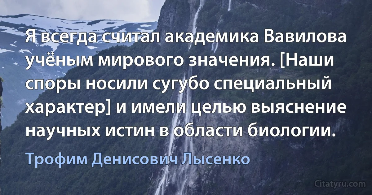 Я всегда считал академика Вавилова учёным мирового значения. [Наши споры носили сугубо специальный характер] и имели целью выяснение научных истин в области биологии. (Трофим Денисович Лысенко)