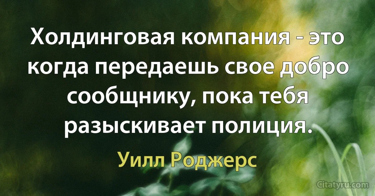 Холдинговая компания - это когда передаешь свое добро сообщнику, пока тебя разыскивает полиция. (Уилл Роджерс)