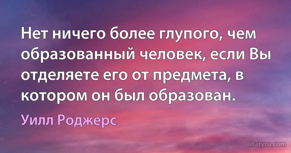 Нет ничего более глупого, чем образованный человек, если Вы отделяете его от предмета, в котором он был образован. (Уилл Роджерс)