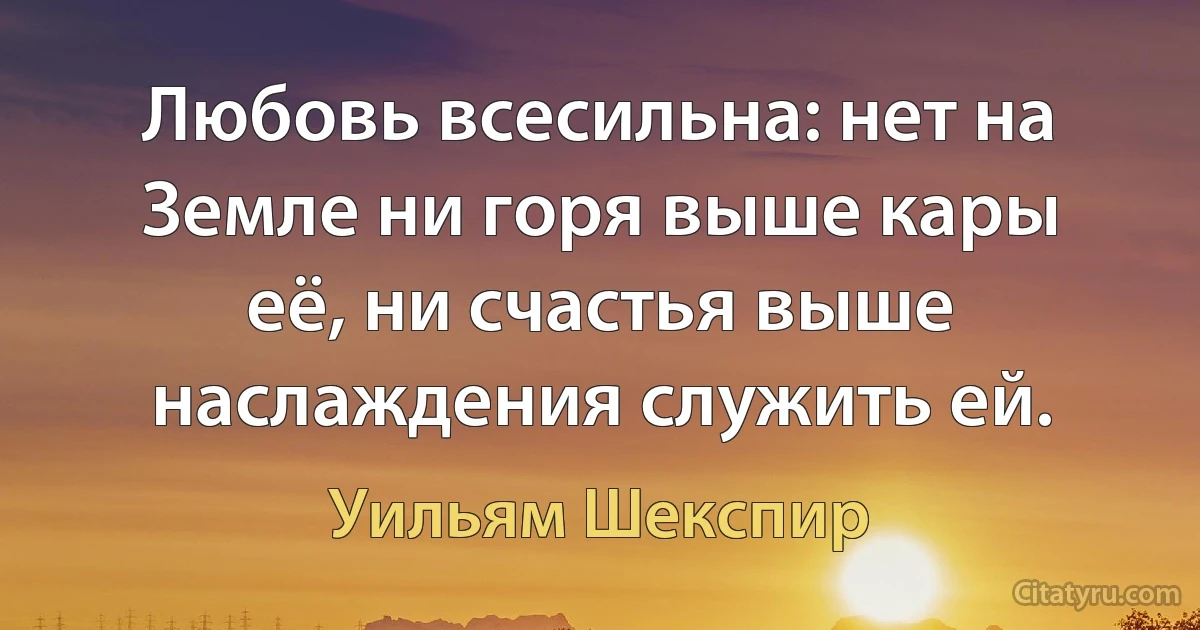 Любовь всесильна: нет на Земле ни горя выше кары её, ни счастья выше наслаждения служить ей. (Уильям Шекспир)