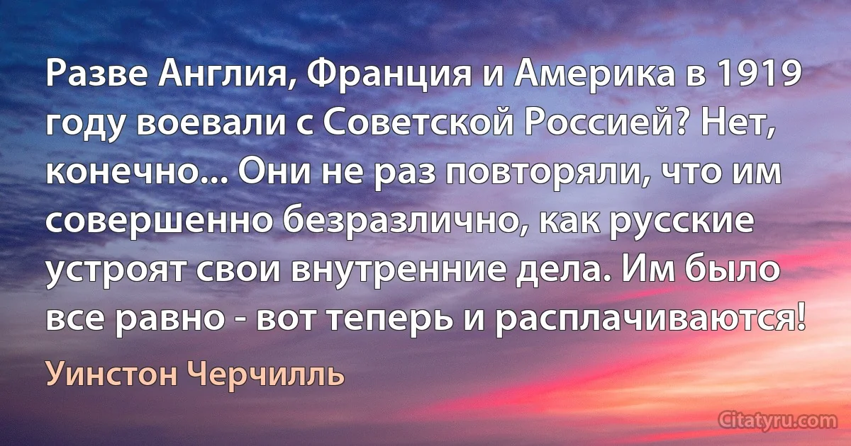 Разве Англия, Франция и Америка в 1919 году воевали с Советской Россией? Нет, конечно... Они не раз повторяли, что им совершенно безразлично, как русские устроят свои внутренние дела. Им было все равно - вот теперь и расплачиваются! (Уинстон Черчилль)