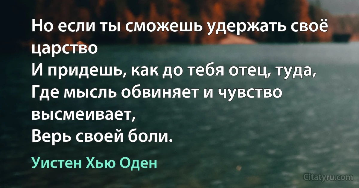 Но если ты сможешь удержать своё царство
И придешь, как до тебя отец, туда,
Где мысль обвиняет и чувство высмеивает,
Верь своей боли. (Уистен Хью Оден)