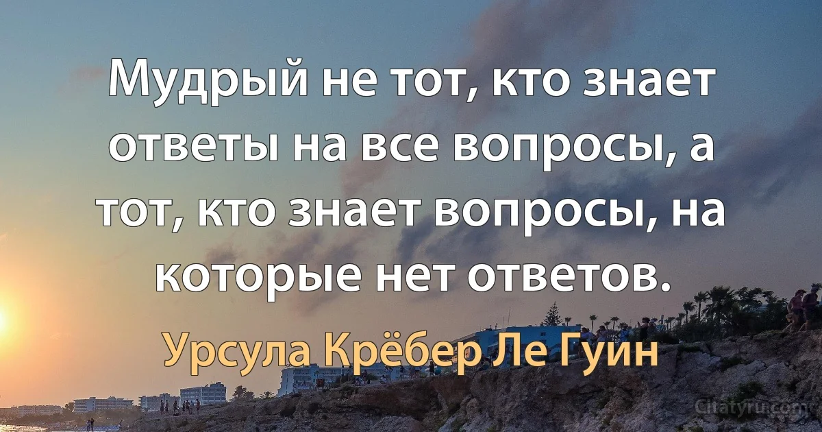 Мудрый не тот, кто знает ответы на все вопросы, а тот, кто знает вопросы, на которые нет ответов. (Урсула Крёбер Ле Гуин)