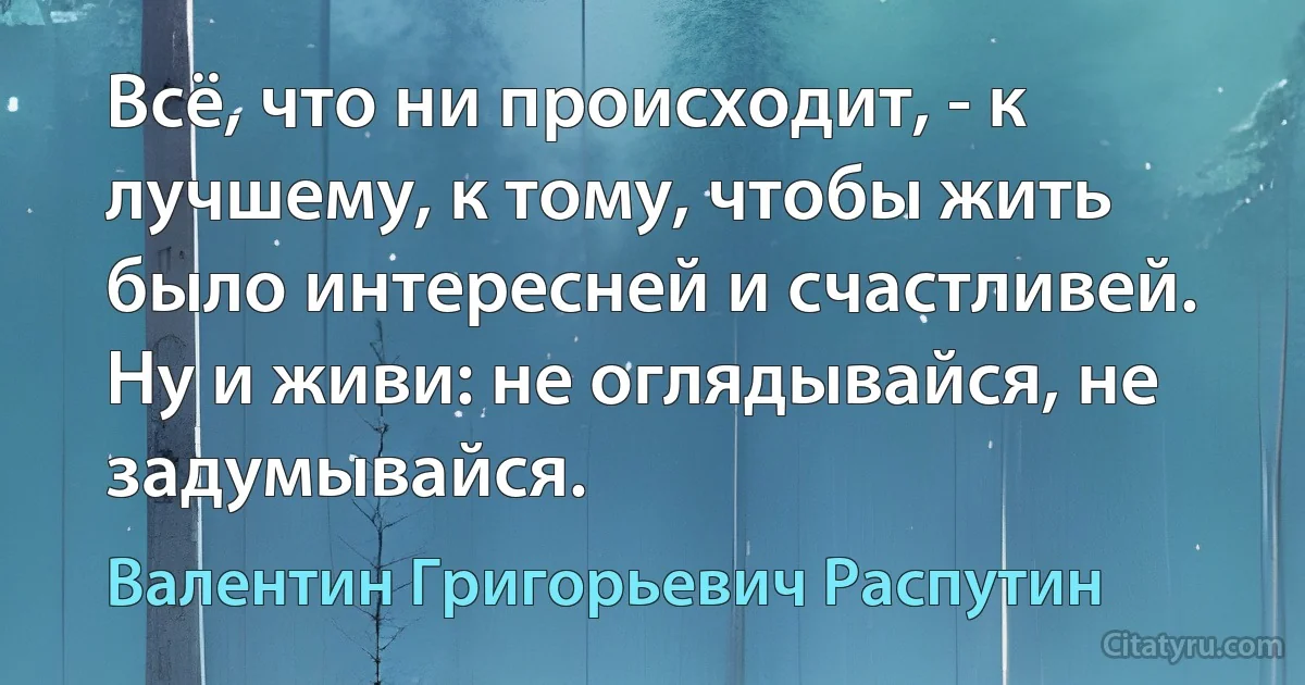 Всё, что ни происходит, - к лучшему, к тому, чтобы жить было интересней и счастливей. Ну и живи: не оглядывайся, не задумывайся. (Валентин Григорьевич Распутин)