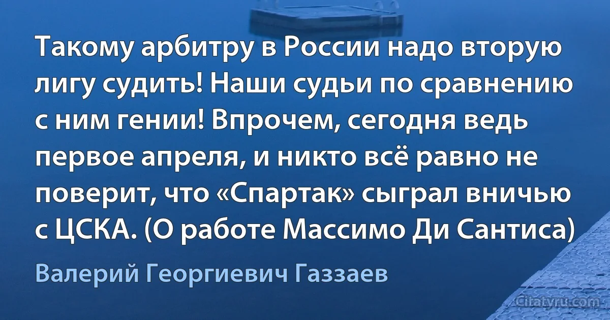 Такому арбитру в России надо вторую лигу судить! Наши судьи по сравнению с ним гении! Впрочем, сегодня ведь первое апреля, и никто всё равно не поверит, что «Спартак» сыграл вничью с ЦСКА. (О работе Массимо Ди Сантиса) (Валерий Георгиевич Газзаев)