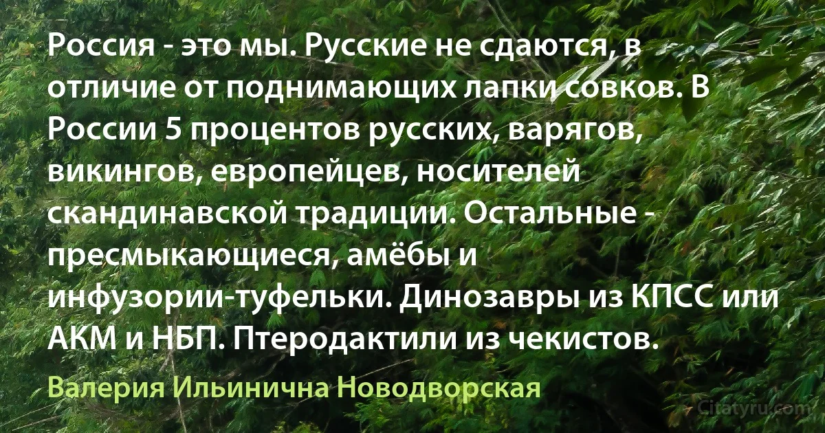 Россия - это мы. Русские не сдаются, в отличие от поднимающих лапки совков. В России 5 процентов русских, варягов, викингов, европейцев, носителей скандинавской традиции. Остальные - пресмыкающиеся, амёбы и инфузории-туфельки. Динозавры из КПСС или АКМ и НБП. Птеродактили из чекистов. (Валерия Ильинична Новодворская)