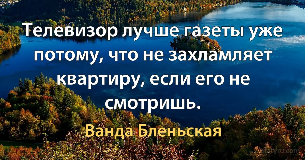 Телевизор лучше газеты уже потому, что не захламляет квартиру, если его не смотришь. (Ванда Бленьская)