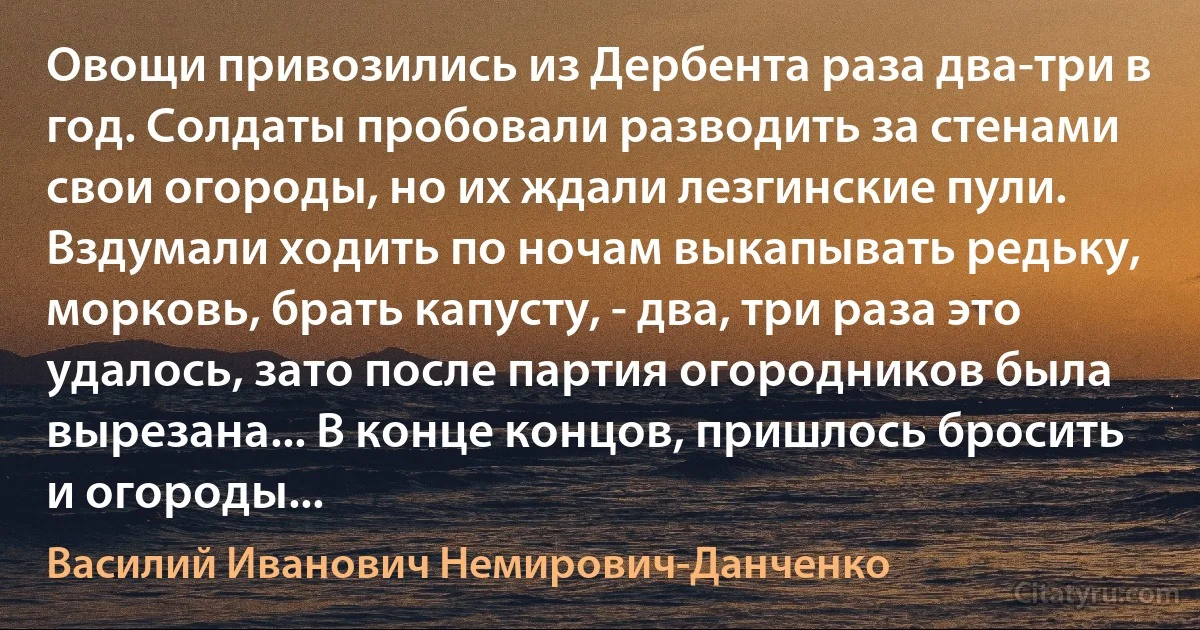 Овощи привозились из Дербента раза два-три в год. Солдаты пробовали разводить за стенами свои огороды, но их ждали лезгинские пули. Вздумали ходить по ночам выкапывать редьку, морковь, брать капусту, - два, три раза это удалось, зато после партия огородников была вырезана... В конце концов, пришлось бросить и огороды... (Василий Иванович Немирович-Данченко)