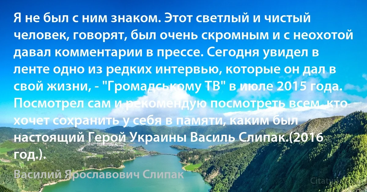 Я не был с ним знаком. Этот светлый и чистый человек, говорят, был очень скромным и с неохотой давал комментарии в прессе. Сегодня увидел в ленте одно из редких интервью, которые он дал в свой жизни, - "Громадському ТВ" в июле 2015 года. Посмотрел сам и рекомендую посмотреть всем, кто хочет сохранить у себя в памяти, каким был настоящий Герой Украины Василь Слипак.(2016 год.). (Василий Ярославович Слипак)