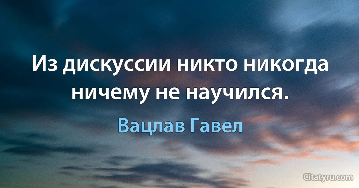 Из дискуссии никто никогда ничему не научился. (Вацлав Гавел)