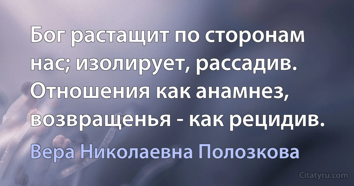 Бог растащит по сторонам нас; изолирует, рассадив. Отношения как анамнез, возвращенья - как рецидив. (Вера Николаевна Полозкова)