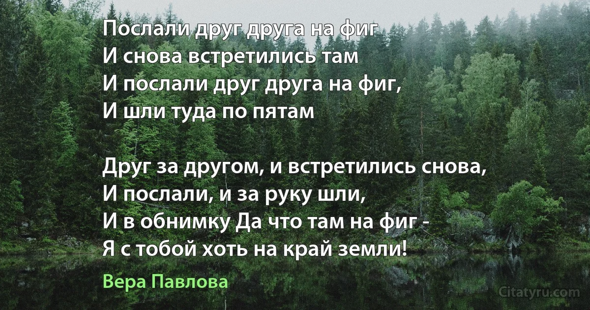 Послали друг друга на фиг
И снова встретились там
И послали друг друга на фиг,
И шли туда по пятам

Друг за другом, и встретились снова,
И послали, и за руку шли,
И в обнимку Да что там на фиг -
Я с тобой хоть на край земли! (Вера Павлова)