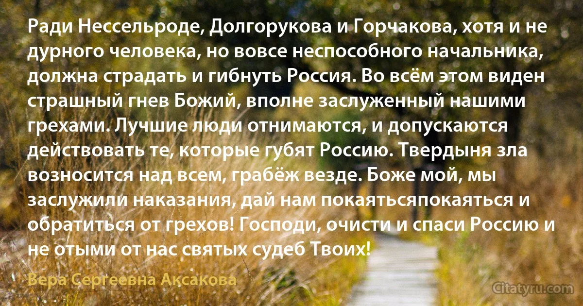 Ради Нессельроде, Долгорукова и Горчакова, хотя и не дурного человека, но вовсе неспособного начальника, должна страдать и гибнуть Россия. Во всём этом виден страшный гнев Божий, вполне заслуженный нашими грехами. Лучшие люди отнимаются, и допускаются действовать те, которые губят Россию. Твердыня зла возносится над всем, грабёж везде. Боже мой, мы заслужили наказания, дай нам покаятьсяпокаяться и обратиться от грехов! Господи, очисти и спаси Россию и не отыми от нас святых судеб Твоих! (Вера Сергеевна Аксакова)