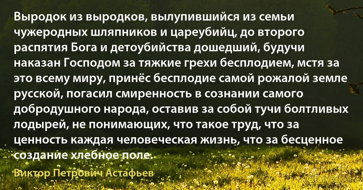 Выродок из выродков, вылупившийся из семьи чужеродных шляпников и цареубийц, до второго распятия Бога и детоубийства дошедший, будучи наказан Господом за тяжкие грехи бесплодием, мстя за это всему миру, принёс бесплодие самой рожалой земле русской, погасил смиренность в сознании самого добродушного народа, оставив за собой тучи болтливых лодырей, не понимающих, что такое труд, что за ценность каждая человеческая жизнь, что за бесценное создание хлебное поле. (Виктор Петрович Астафьев)