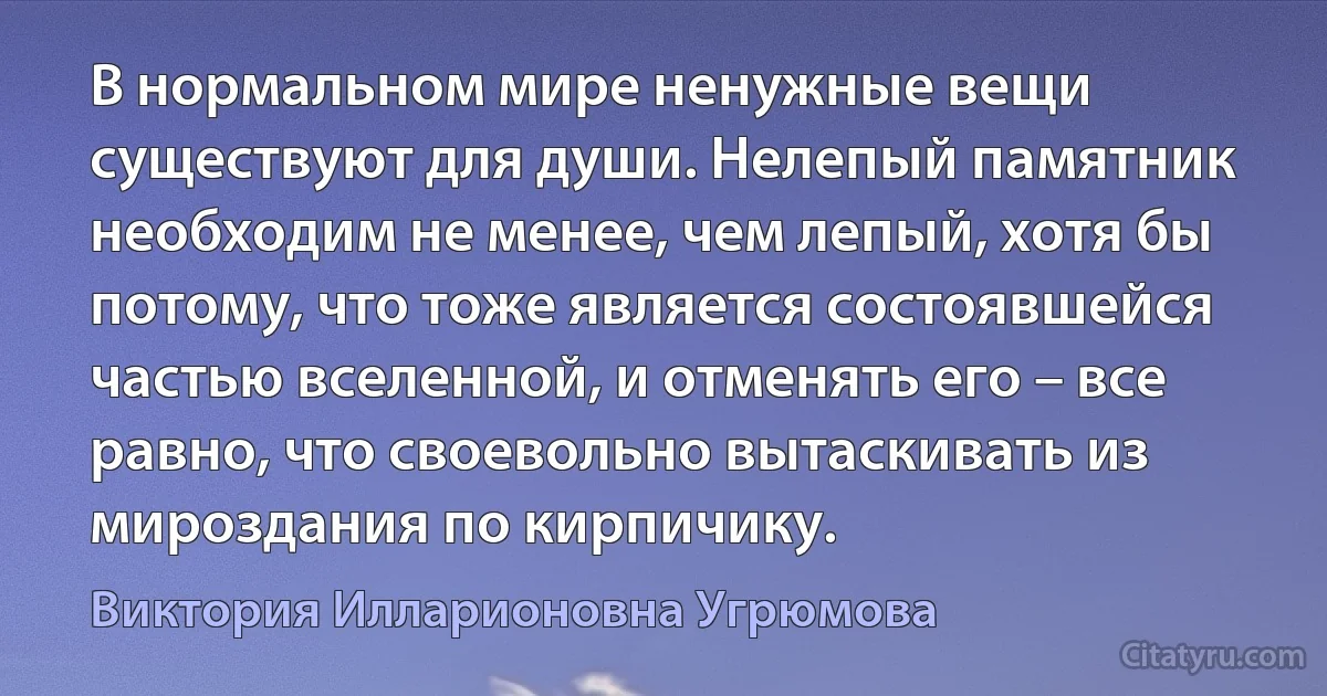 В нормальном мире ненужные вещи существуют для души. Нелепый памятник необходим не менее, чем лепый, хотя бы потому, что тоже является состоявшейся частью вселенной, и отменять его – все равно, что своевольно вытаскивать из мироздания по кирпичику. (Виктория Илларионовна Угрюмова)