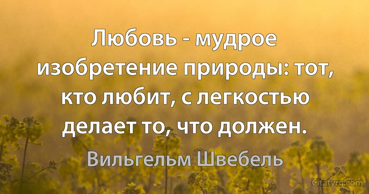 Любовь - мудрое изобретение природы: тот, кто любит, с легкостью делает то, что должен. (Вильгельм Швебель)