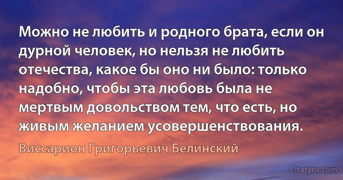 Можно не любить и родного брата, если он дурной человек, но нельзя не любить отечества, какое бы оно ни было: только надобно, чтобы эта любовь была не мертвым довольством тем, что есть, но живым желанием усовершенствования. (Виссарион Григорьевич Белинский)