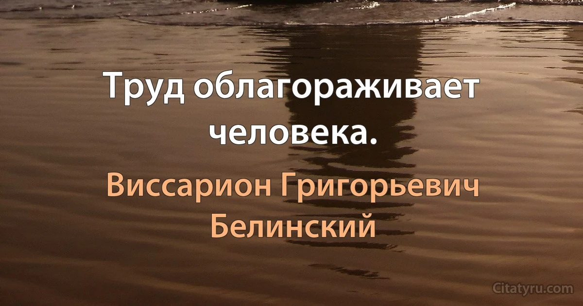 Труд облагораживает человека. (Виссарион Григорьевич Белинский)