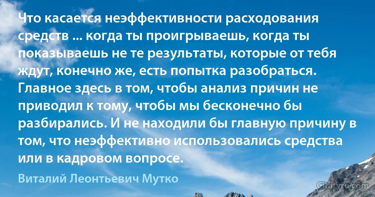 Что касается неэффективности расходования средств ... когда ты проигрываешь, когда ты показываешь не те результаты, которые от тебя ждут, конечно же, есть попытка разобраться. Главное здесь в том, чтобы анализ причин не приводил к тому, чтобы мы бесконечно бы разбирались. И не находили бы главную причину в том, что неэффективно использовались средства или в кадровом вопросе. (Виталий Леонтьевич Мутко)