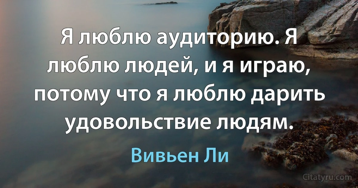 Я люблю аудиторию. Я люблю людей, и я играю, потому что я люблю дарить удовольствие людям. (Вивьен Ли)