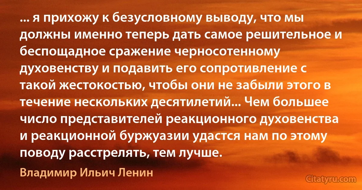 ... я прихожу к безусловному выводу, что мы должны именно теперь дать самое решительное и беспощадное сражение черносотенному духовенству и подавить его сопротивление с такой жестокостью, чтобы они не забыли этого в течение нескольких десятилетий... Чем большее число представителей реакционного духовенства и реакционной буржуазии удастся нам по этому поводу расстрелять, тем лучше. (Владимир Ильич Ленин)