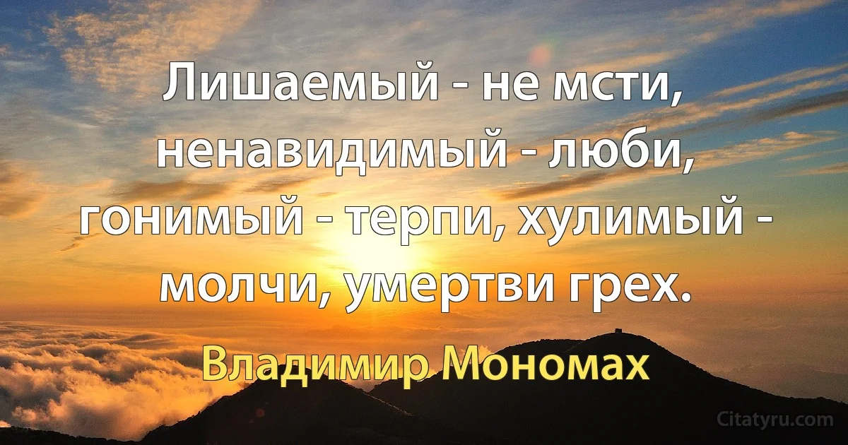 Лишаемый - не мсти, ненавидимый - люби, гонимый - терпи, хулимый - молчи, умертви грех. (Владимир Мономах)