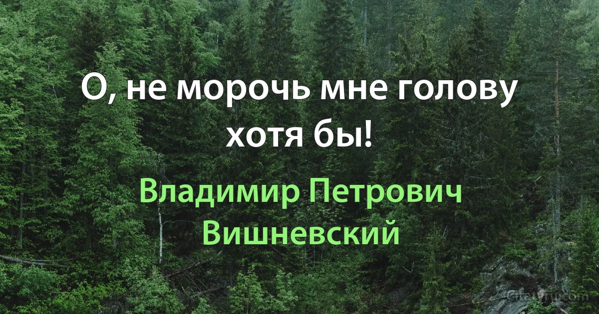 О, не морочь мне голову хотя бы! (Владимир Петрович Вишневский)