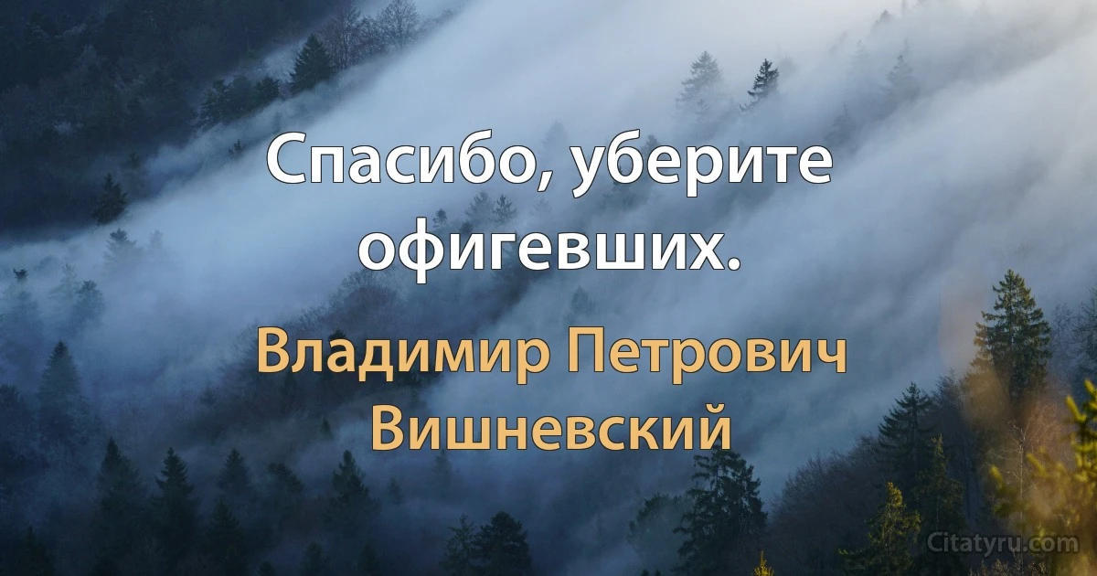 Спасибо, уберите офигевших. (Владимир Петрович Вишневский)