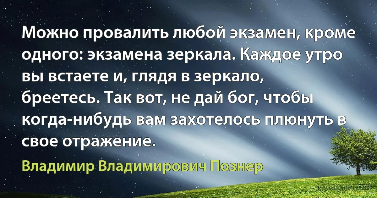 Можно провалить любой экзамен, кроме одного: экзамена зеркала. Каждое утро вы встаете и, глядя в зеркало, бреетесь. Так вот, не дай бог, чтобы когда-нибудь вам захотелось плюнуть в свое отражение. (Владимир Владимирович Познер)