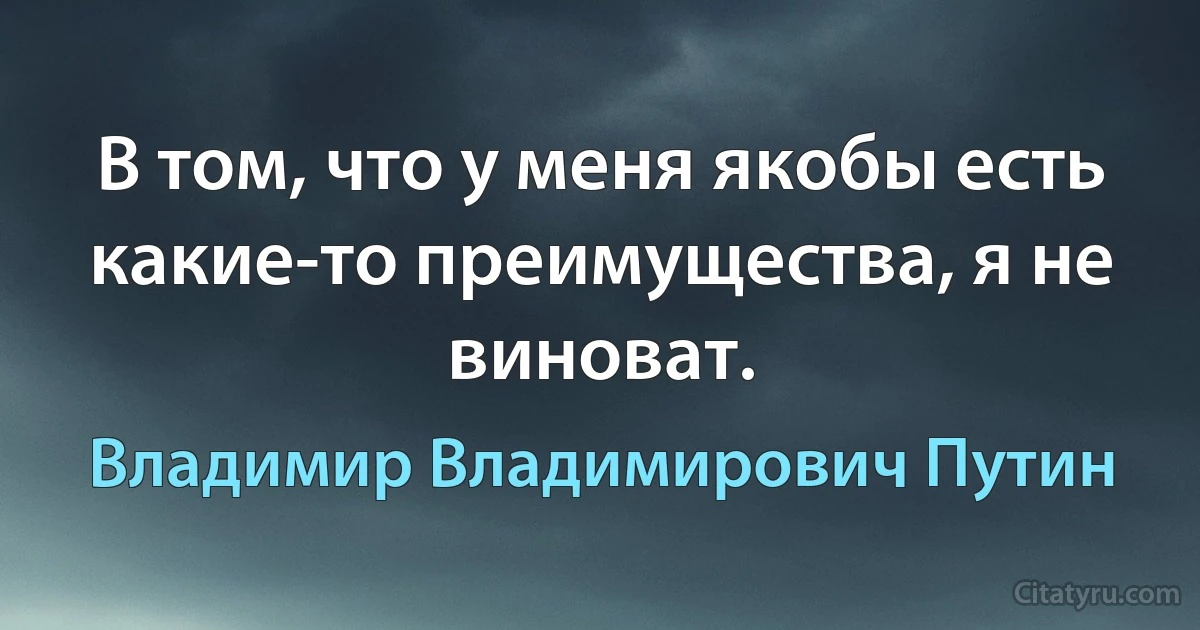 В том, что у меня якобы есть какие-то преимущества, я не виноват. (Владимир Владимирович Путин)