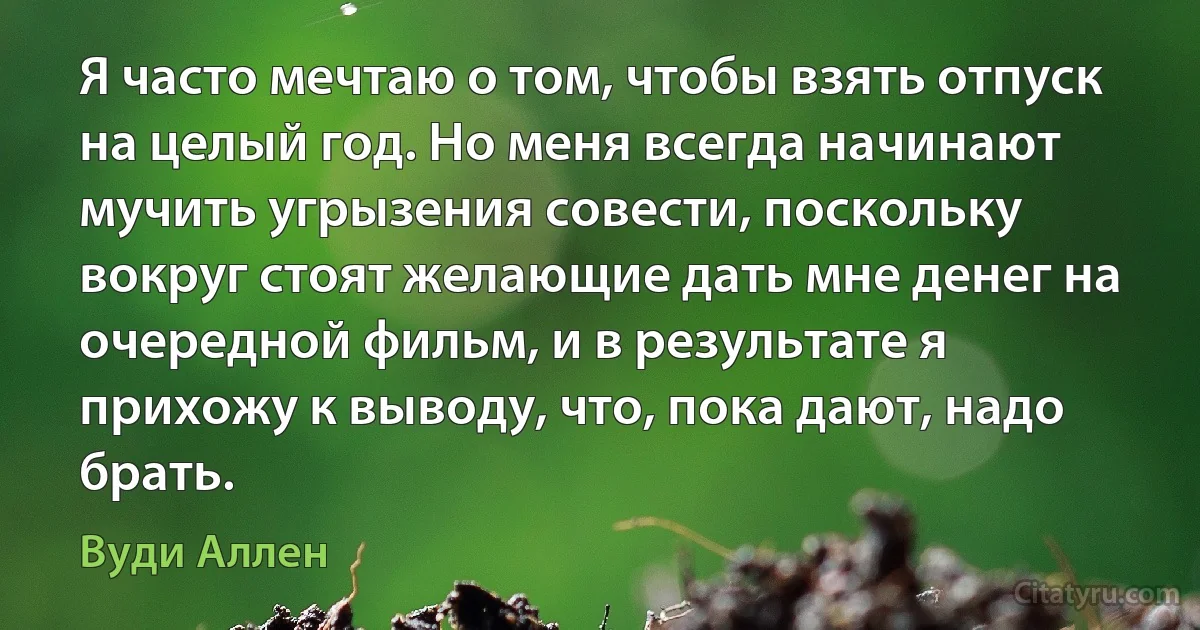 Я часто мечтаю о том, чтобы взять отпуск на целый год. Но меня всегда начинают мучить угрызения совести, поскольку вокруг стоят желающие дать мне денег на очередной фильм, и в результате я прихожу к выводу, что, пока дают, надо брать. (Вуди Аллен)