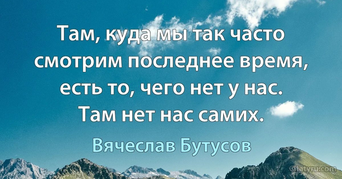 Там, куда мы так часто смотрим последнее время, есть то, чего нет у нас. Там нет нас самих. (Вячеслав Бутусов)