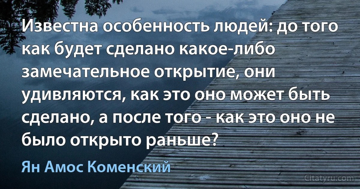 Известна особенность людей: до того как будет сделано какое-либо замечательное открытие, они удивляются, как это оно может быть сделано, а после того - как это оно не было открыто раньше? (Ян Амос Коменский)