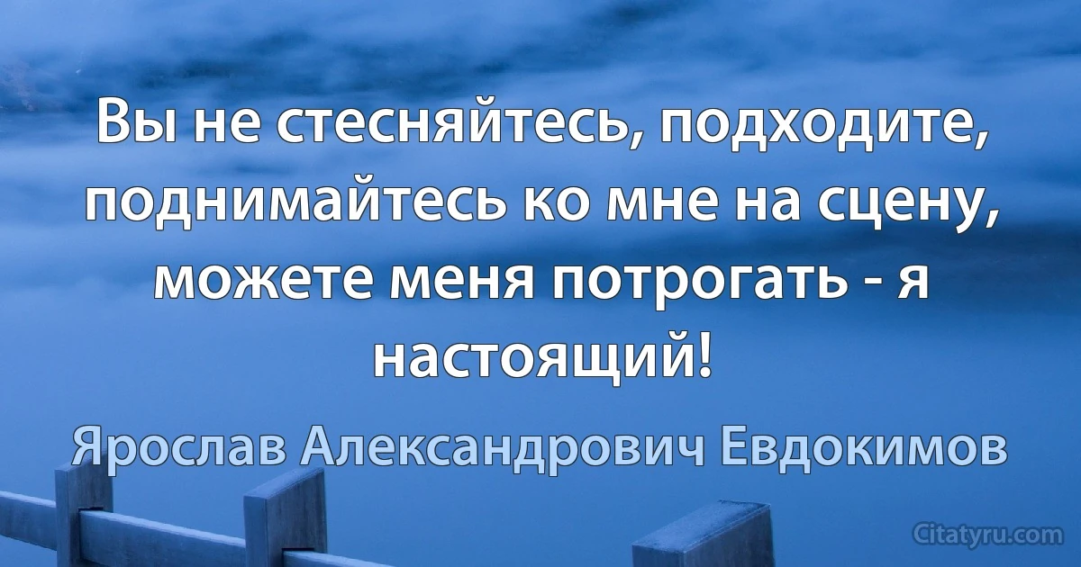 Вы не стесняйтесь, подходите, поднимайтесь ко мне на сцену, можете меня потрогать - я настоящий! (Ярослав Александрович Евдокимов)