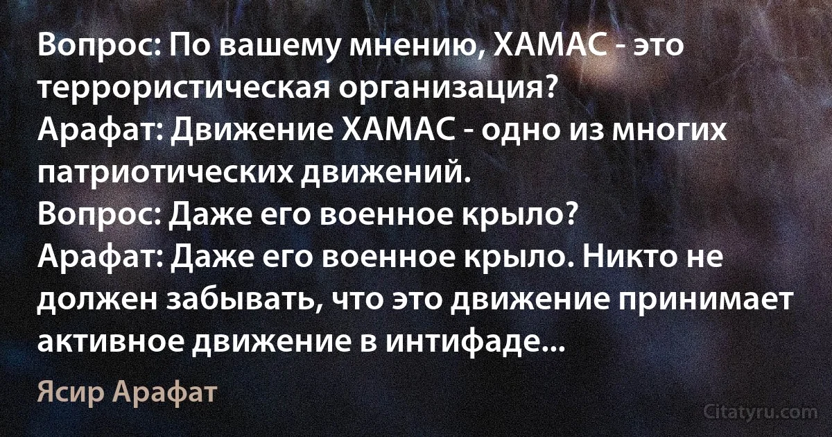 Вопрос: По вашему мнению, ХАМАС - это террористическая организация?
Арафат: Движение ХАМАС - одно из многих патриотических движений.
Вопрос: Даже его военное крыло?
Арафат: Даже его военное крыло. Никто не должен забывать, что это движение принимает активное движение в интифаде... (Ясир Арафат)