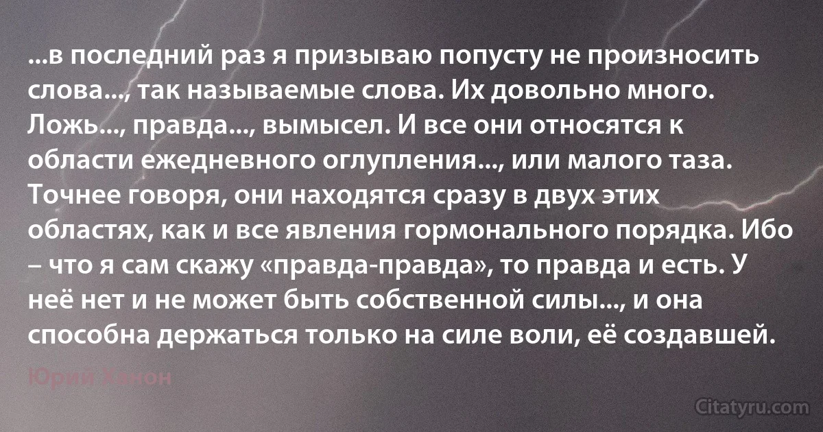 ...в последний раз я призываю попусту не произносить слова..., так называемые слова. Их довольно много. Ложь..., правда..., вымысел. И все они относятся к области ежедневного оглупления..., или малого таза. Точнее говоря, они находятся сразу в двух этих областях, как и все явления гормонального порядка. Ибо – что я сам скажу «правда-правда», то правда и есть. У неё нет и не может быть собственной силы..., и она способна держаться только на силе воли, её создавшей. (Юрий Ханон)