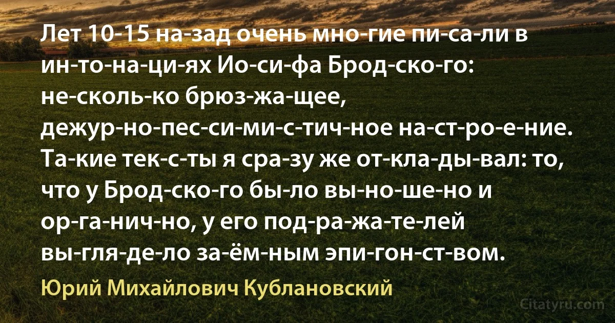 Лет 10-15 на­зад очень мно­гие пи­са­ли в ин­то­на­ци­ях Ио­си­фа Брод­ско­го: не­сколь­ко брюз­жа­щее, дежур­но-пес­си­ми­с­тич­ное на­ст­ро­е­ние. Та­кие тек­с­ты я сра­зу же от­кла­ды­вал: то, что у Брод­ско­го бы­ло вы­но­ше­но и ор­га­нич­но, у его под­ра­жа­те­лей вы­гля­де­ло за­ём­ным эпи­гон­ст­вом. (Юрий Михайлович Кублановский)