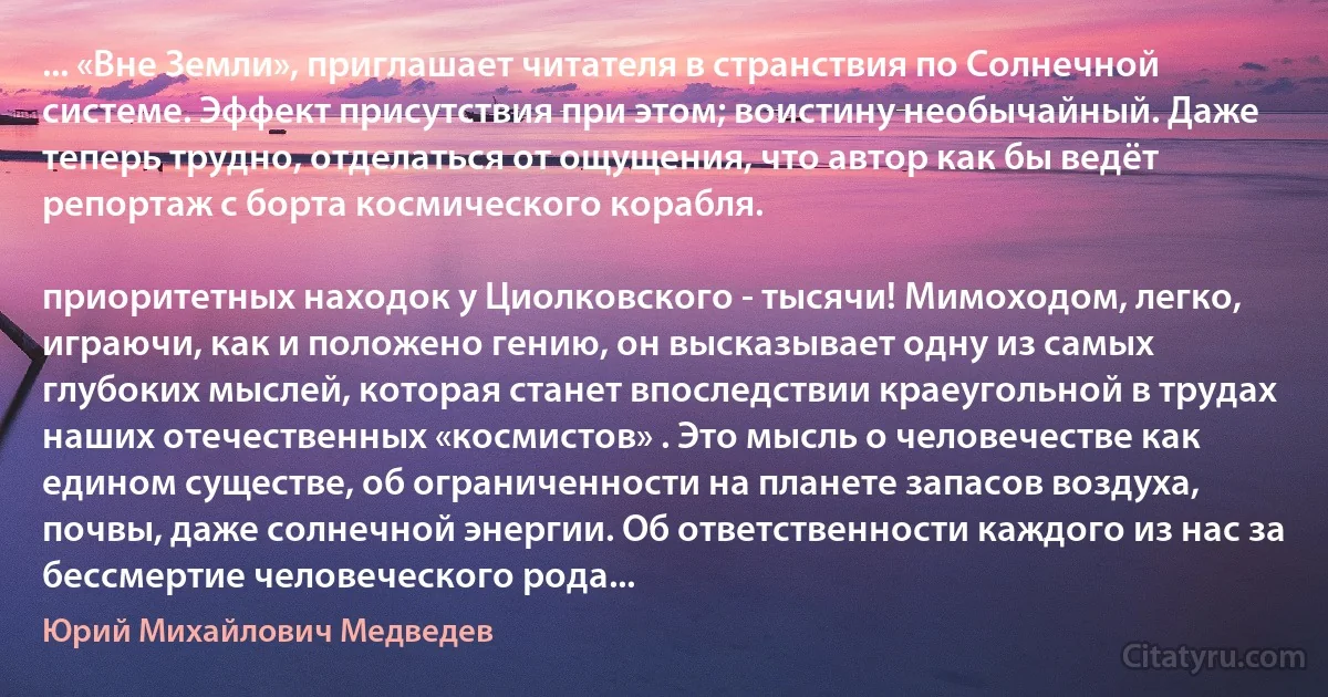 ... «Вне Земли», приглашает читателя в странствия по Солнечной системе. Эффект присутствия при этом; воистину необычайный. Даже теперь трудно, отделаться от ощущения, что автор как бы ведёт репортаж с борта космического корабля.

приоритетных находок у Циолковского - тысячи! Мимоходом, легко, играючи, как и положено гению, он высказывает одну из самых глубоких мыслей, которая станет впоследствии краеугольной в трудах наших отечественных «космистов» . Это мысль о человечестве как едином существе, об ограниченности на планете запасов воздуха, почвы, даже солнечной энергии. Об ответственности каждого из нас за бессмертие человеческого рода... (Юрий Михайлович Медведев)