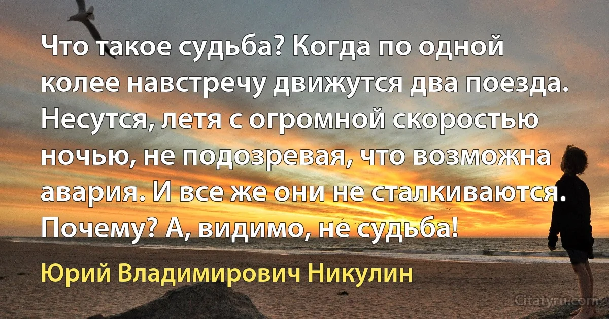 Что такое судьба? Когда по одной колее навстречу движутся два поезда. Несутся, летя с огромной скоростью ночью, не подозревая, что возможна авария. И все же они не сталкиваются. Почему? А, видимо, не судьба! (Юрий Владимирович Никулин)