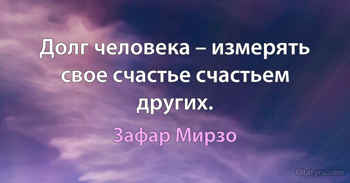 Долг человека – измерять свое счастье счастьем других. (Зафар Мирзо)