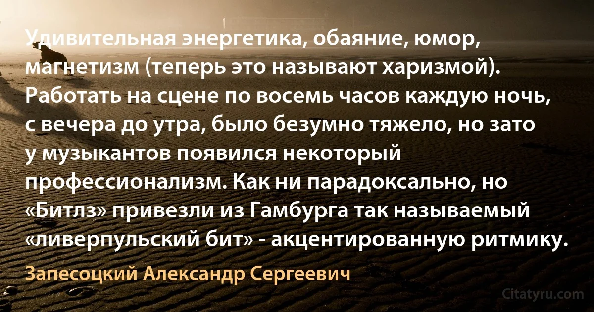 Удивительная энергетика, обаяние, юмор, магнетизм (теперь это называют харизмой). Работать на сцене по восемь часов каждую ночь, с вечера до утра, было безумно тяжело, но зато у музыкантов появился некоторый профессионализм. Как ни парадоксально, но «Битлз» привезли из Гамбурга так называемый «ливерпульский бит» - акцентированную ритмику. (Запесоцкий Александр Сергеевич)