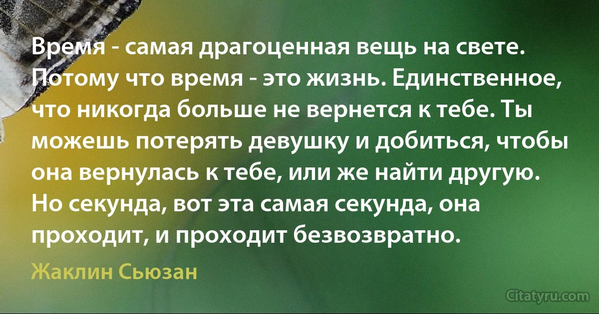 Время - самая драгоценная вещь на свете. Потому что время - это жизнь. Единственное, что никогда больше не вернется к тебе. Ты можешь потерять девушку и добиться, чтобы она вернулась к тебе, или же найти другую. Но секунда, вот эта самая секунда, она проходит, и проходит безвозвратно. (Жаклин Сьюзан)